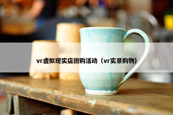 vr虚拟现实店团购活动（vr实景购物）