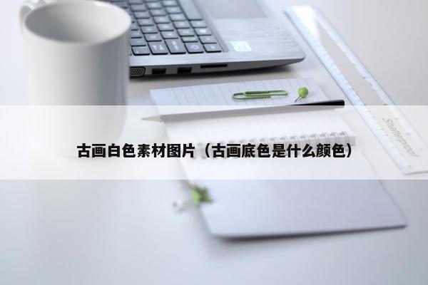 古画白色素材图片（古画底色是什么颜色）