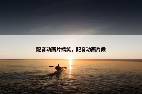 配音动画片搞笑，配音动画片段