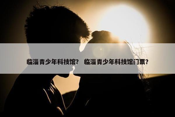 临淄青少年科技馆？ 临淄青少年科技馆门票？