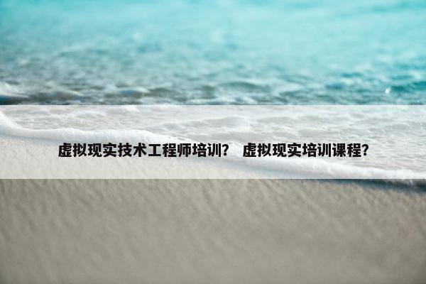 虚拟现实技术工程师培训？ 虚拟现实培训课程？