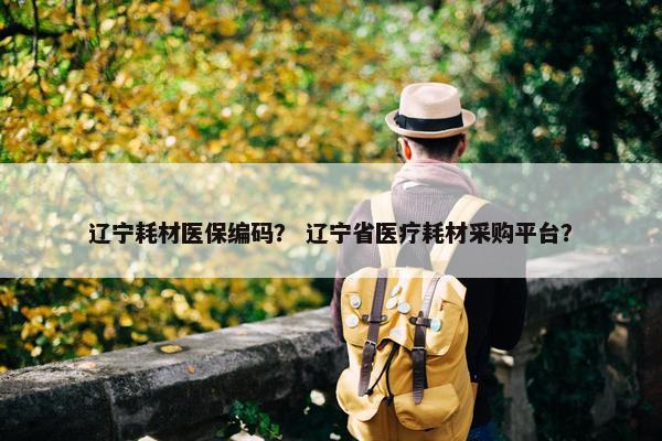 辽宁耗材医保编码？ 辽宁省医疗耗材采购平台？