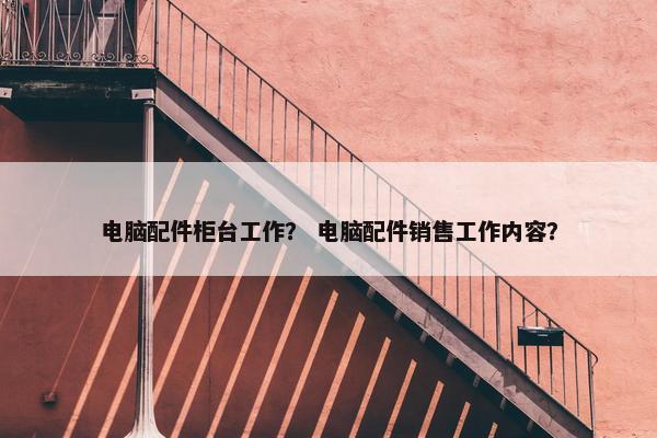 电脑配件柜台工作？ 电脑配件销售工作内容？