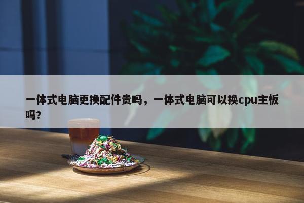 一体式电脑更换配件贵吗，一体式电脑可以换cpu主板吗?
