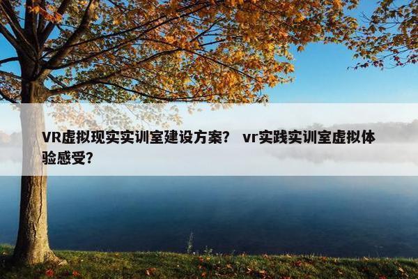 VR虚拟现实实训室建设方案？ vr实践实训室虚拟体验感受？