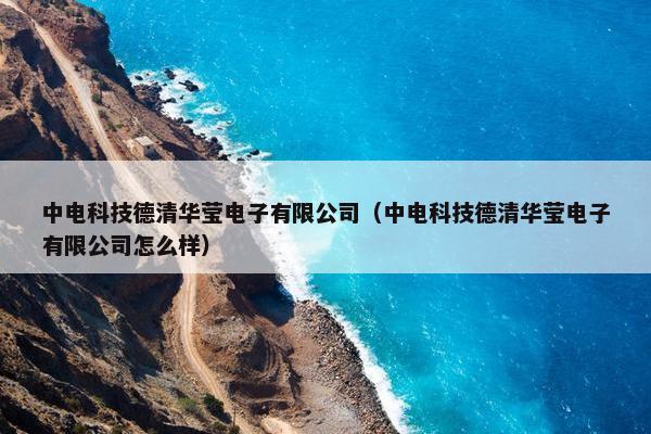 中电科技德清华莹电子有限公司（中电科技德清华莹电子有限公司怎么样）