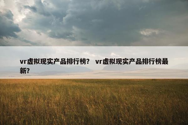 vr虚拟现实产品排行榜？ vr虚拟现实产品排行榜最新？