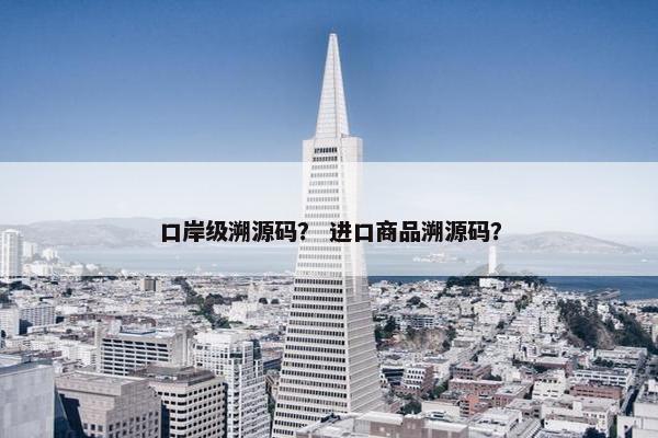 口岸级溯源码？ 进口商品溯源码？