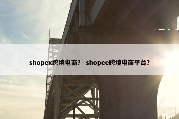 shopex跨境电商？ shopee跨境电商平台？