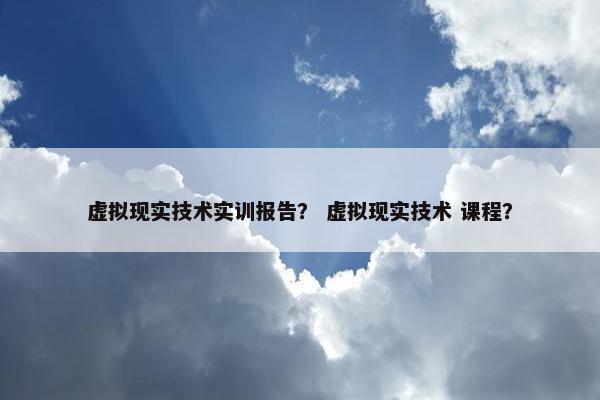 虚拟现实技术实训报告？ 虚拟现实技术 课程？