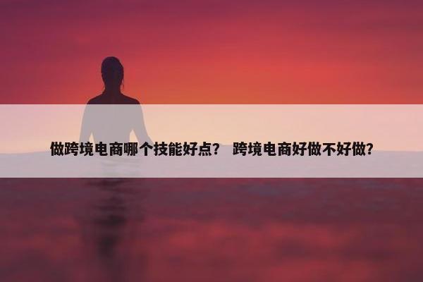 做跨境电商哪个技能好点？ 跨境电商好做不好做？