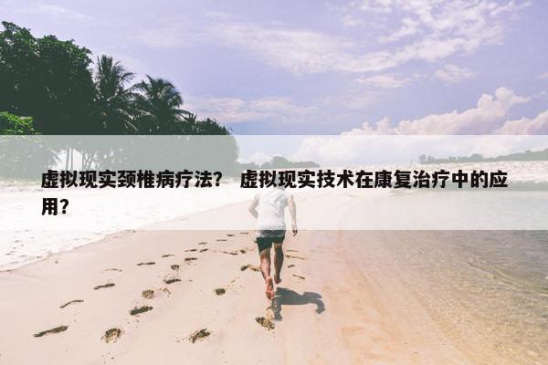 虚拟现实颈椎病疗法？ 虚拟现实技术在康复治疗中的应用？