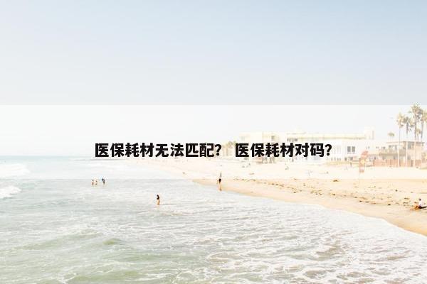 医保耗材无法匹配？ 医保耗材对码？