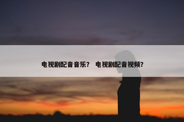 电视剧配音音乐? 电视剧配音视频? 电视剧配音音乐? 电视剧配音视频?