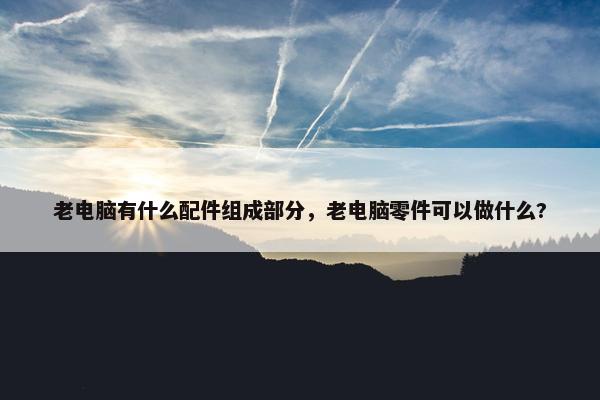 老电脑有什么配件组成部分，老电脑零件可以做什么?