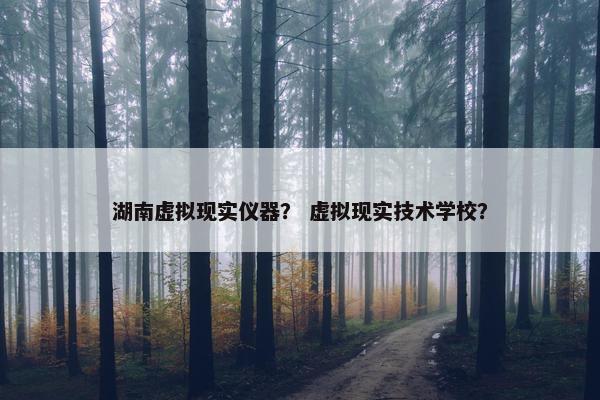 湖南虚拟现实仪器？ 虚拟现实技术学校？