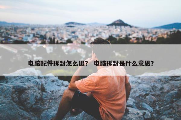 电脑配件拆封怎么退？ 电脑拆封是什么意思？