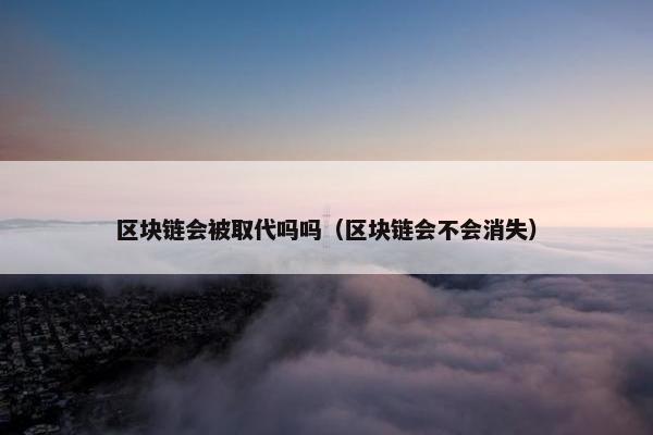 区块链会被取代吗吗（区块链会不会消失）