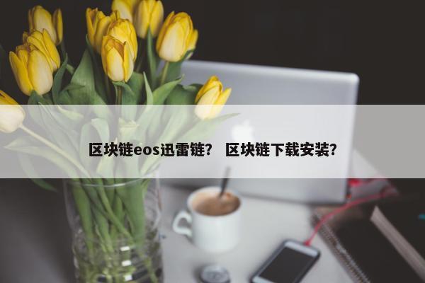 区块链eos迅雷链？ 区块链下载安装？