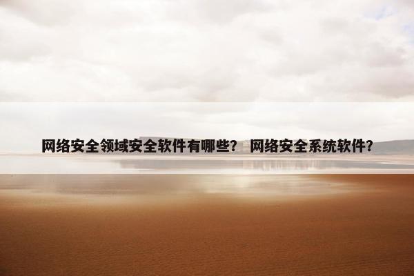 网络安全领域安全软件有哪些？ 网络安全系统软件？