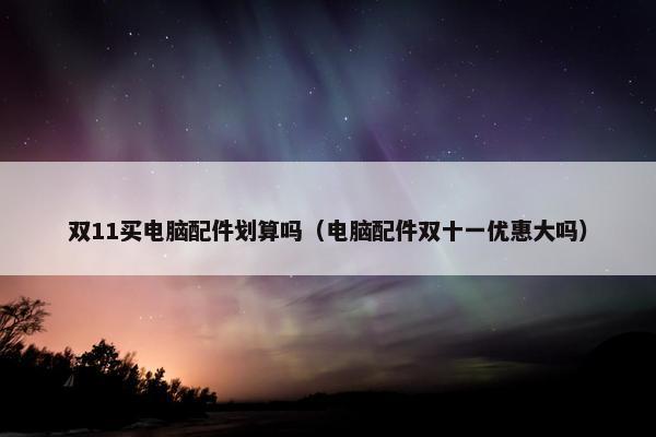 双11买电脑配件划算吗（电脑配件双十一优惠大吗）