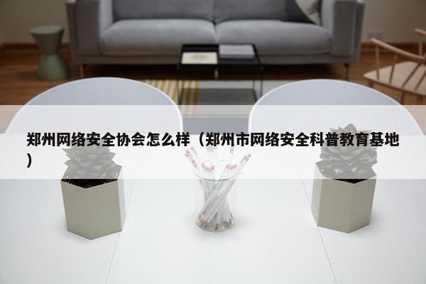 郑州网络安全协会怎么样（郑州市网络安全科普教育基地）