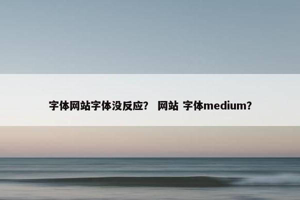 字体网站字体没反应？ 网站 字体medium？