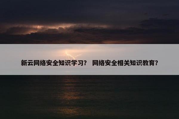 新云网络安全知识学习？ 网络安全相关知识教育？
