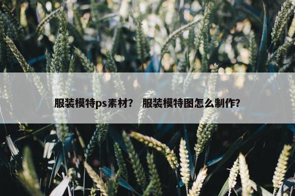服装模特ps素材？ 服装模特图怎么制作？