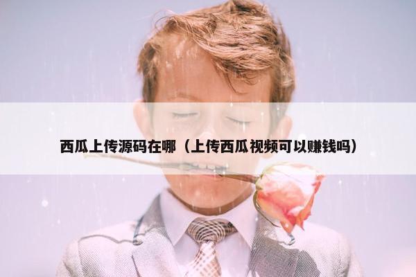 西瓜上传源码在哪（上传西瓜视频可以赚钱吗）