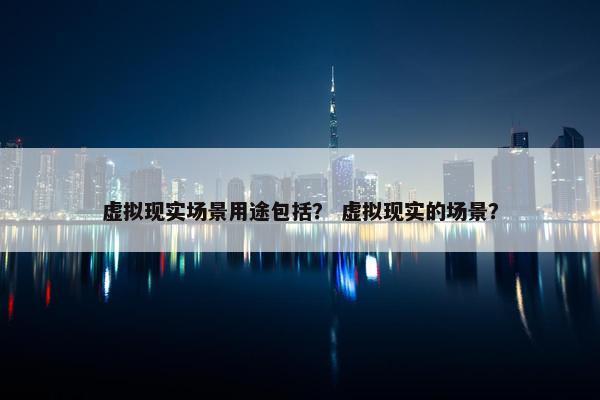 虚拟现实场景用途包括？ 虚拟现实的场景？