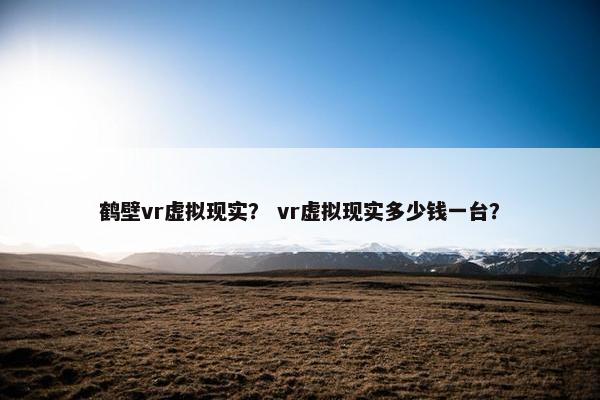 鹤壁vr虚拟现实？ vr虚拟现实多少钱一台？