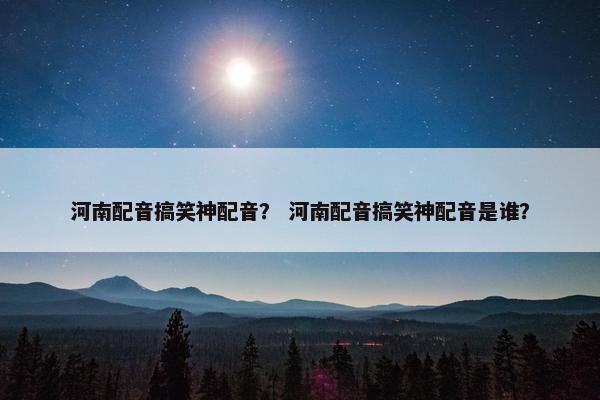 河南配音搞笑神配音？ 河南配音搞笑神配音是谁？