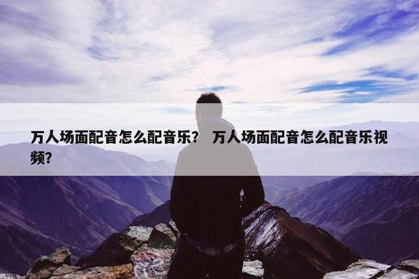 万人场面配音怎么配音乐？ 万人场面配音怎么配音乐视频？