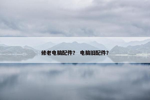 修老电脑配件？ 电脑旧配件？
