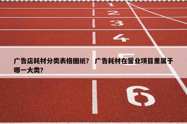 广告店耗材分类表格图纸？ 广告耗材在营业项目里属于哪一大类？