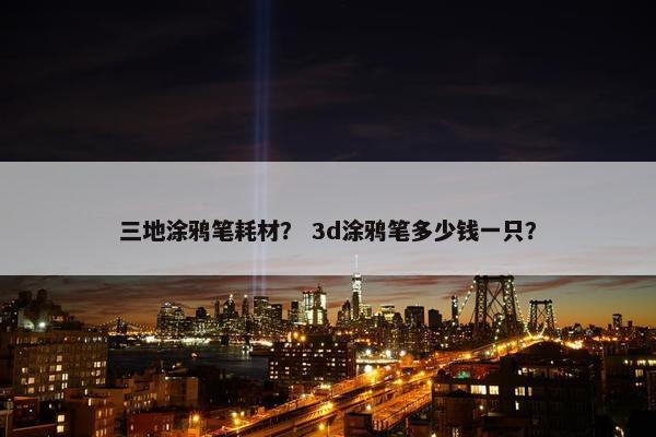 三地涂鸦笔耗材？ 3d涂鸦笔多少钱一只？