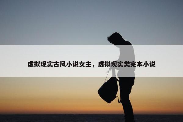 虚拟现实古风小说女主，虚拟现实类完本小说