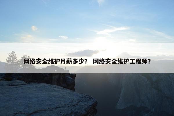 网络安全维护月薪多少？ 网络安全维护工程师？
