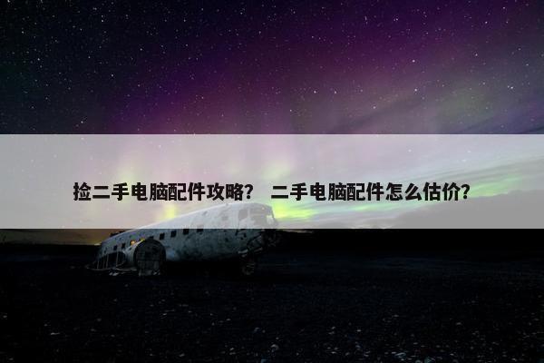 捡二手电脑配件攻略？ 二手电脑配件怎么估价？