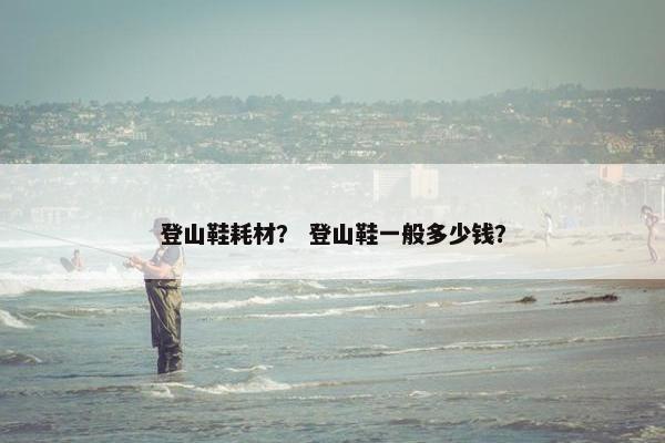 登山鞋耗材？ 登山鞋一般多少钱？