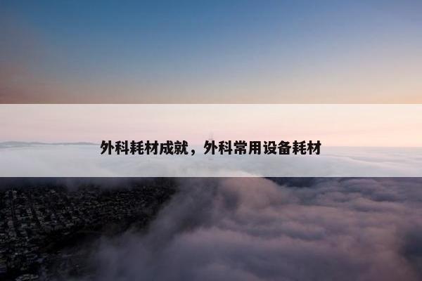 外科耗材成就，外科常用设备耗材