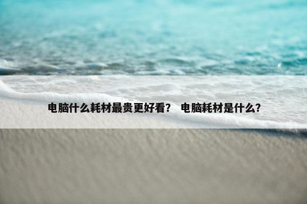 电脑什么耗材最贵更好看？ 电脑耗材是什么？