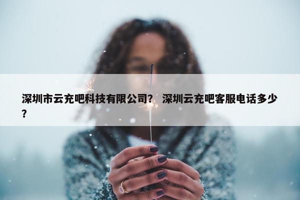 深圳市云充吧科技有限公司？ 深圳云充吧客服电话多少？