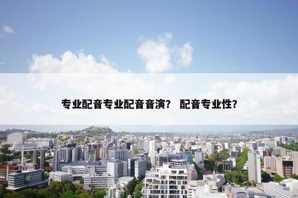 专业配音专业配音音演？ 配音专业性？