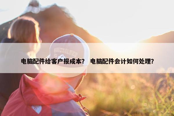 电脑配件给客户报成本？ 电脑配件会计如何处理？