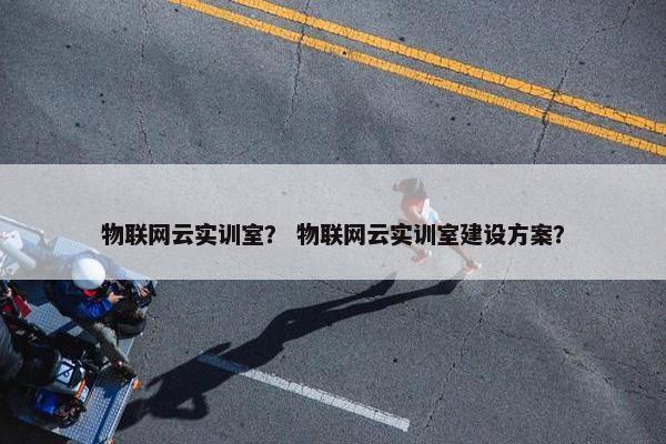 物联网云实训室？ 物联网云实训室建设方案？