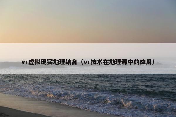 vr虚拟现实地理结合（vr技术在地理课中的应用）