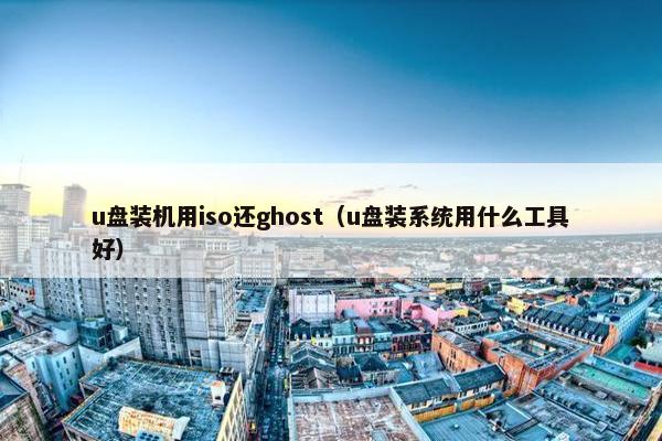 u盘装机用iso还ghost（u盘装系统用什么工具好）