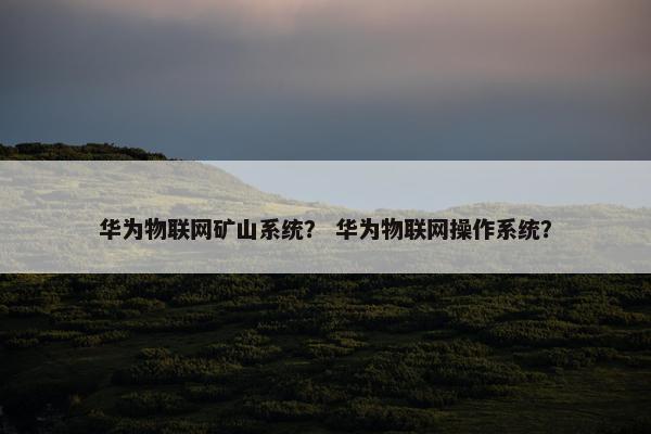 华为物联网矿山系统？ 华为物联网操作系统？